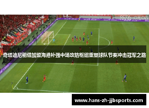 奇塔迪尼租借加盟海港补强中场攻防枢纽重塑球队节奏冲击冠军之路 奇塔迪尼租借加盟海港补强中场攻防枢纽重塑球队节奏冲击冠军之路